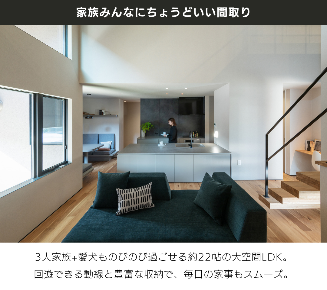 「家族みんなにちょうどいい間取り」3人家族+愛犬ものびのび過ごせる約22帖の大空間LDK。 回遊できる動線と豊富な収納で、毎日の家事もスムーズ。