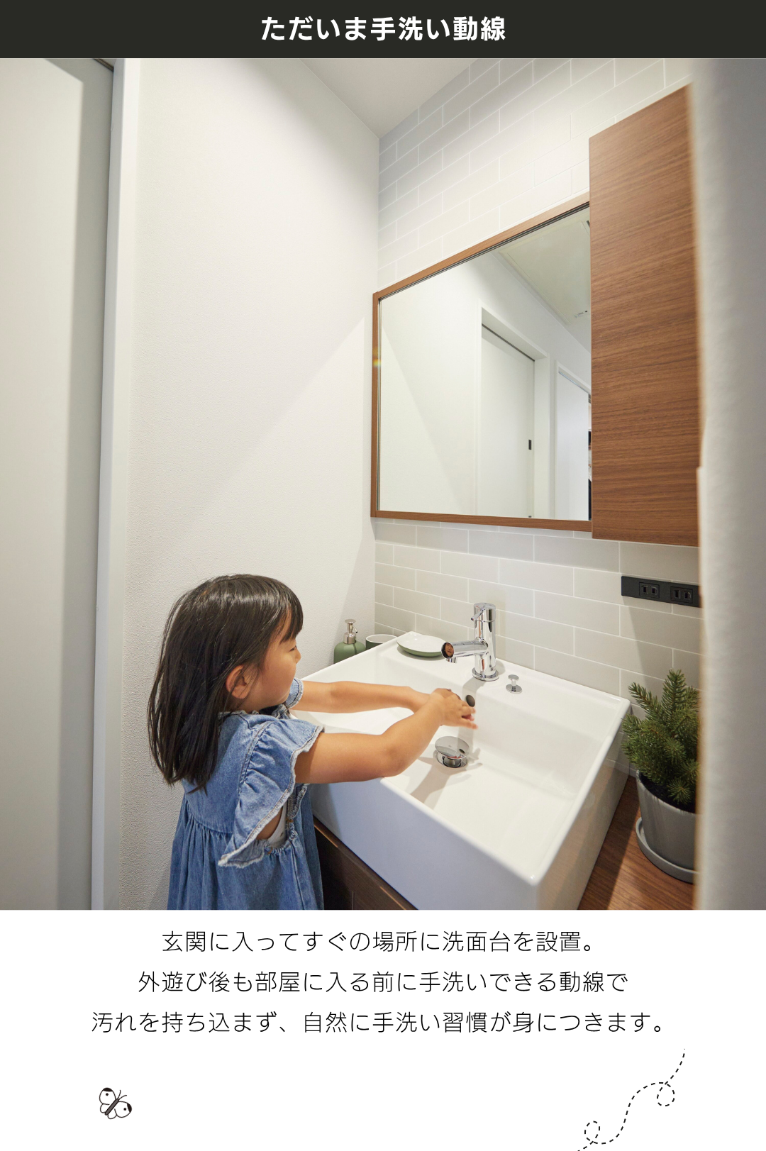 「ただいま手洗い動線」玄関に入ってすぐの場所に洗面台を設置。 外遊び後も部屋に入る前に手洗いできる動線で 汚れを持ち込まず、自然に手洗い習慣が身につきます。